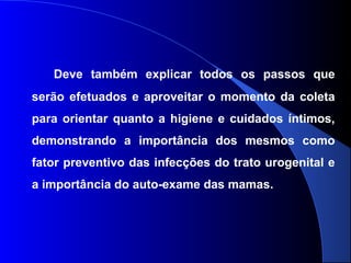 Deve também explicar todos os passos que
serão efetuados e aproveitar o momento da coleta
para orientar quanto a higiene e cuidados íntimos,
demonstrando a importância dos mesmos como
fator preventivo das infecções do trato urogenital e
a importância do auto-exame das mamas.
 