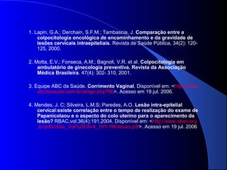 1. Lapin, G.A.; Derchain, S.F.M.; Tambascia, J. Comparação entre a
colpocitologia oncológica de encaminhamento e da gravidade de
lesões cervicais intraepiteliais. Revista de Saúde Pública, 34(2): 120-
125, 2000.
2. Motta, E.V.; Fonseca, A.M.; Bagnoli, V.R. et al. Colpocitologia em
ambulatório de ginecologia preventiva. Revista da Associação
Médica Brasileira. 47(4): 302- 310, 2001.
3. Equipe ABC da Saúde. Corrimento Vaginal. Disponível em: <http://www.
abcdasaude.com.br/artigo.php?96>. Acesso em 19 jul. 2006.
4. Mendes, J. C; Silveira, L.M.S; Paredes, A.O. Lesão intra-epitelial
cervical:existe correlação entre o tempo de realização do exame de
Papanicolaou e o aspecto do colo uterino para o aparecimento da
lesão? RBAC,vol.36(4):191,2004. Disponível em: <http://www.sbac.org
.br/pdfs/rbac_Vol%2036-4_191-196-lesao.pdf>. Acesso em 19 jul. 2006
 