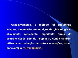 Gradativamente, o método foi adquirindo
adeptos, assimilado em serviços de ginecologia e,
atualmente, representa importante forma de
controle desse tipo de neoplasia2
, sendo também
utilizada na detecção de outras alterações, como
por exemplo, vulvovaginites.
 