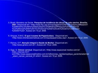 5. Brasil. Ministério da Saúde. Pesquisa de incidência de câncer de colo uterino. Brasília,
2001. Disponível em: <http://www.fsp.usp.br/rcsp/registros%20e%20 historia.pdf#search=
%22Minist%C3%A9rio%20da%20sa%C3%BAde%20Pesquisa%20de%20incid
%C3%AAncia%20de%20c%C3%A2ncer%20de%20colo%20uterino%20Brasilia
%202001%22>. Acesso em 15 jul. 2006.
6. Orquiza, S.M.C. O que é exame de Papanicolaou. Disponível em:
<http://www.orientacoesmedicas.com.br/oqueepapanicolau.asp>. Acesso em 10 jul. 2006.
7. Ramos, S.P. Atenção Integral à Saúde da Mulher. Disponível em:
<http://www.gineco.com.br>. Acesso em 19 jul. 2006.
8. Oggi, S. Câncer cervical. Disponível em: <http://www.espacoreal medico.com.br/
index_internas.htm?
sUrl=http://www.espacorealmedico.com.br/referencias_rapidas/explique_paciente/adam/tpl
_adam_cancer_cervical_01.shtm>. Acesso em 19 jul. 2006.
 