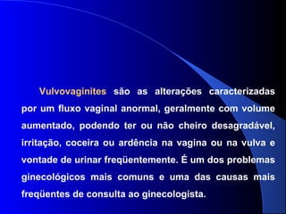Vulvovaginites são as alterações caracterizadas
por um fluxo vaginal anormal, geralmente com volume
aumentado, podendo ter ou não cheiro desagradável,
irritação, coceira ou ardência na vagina ou na vulva e
vontade de urinar freqüentemente. É um dos problemas
ginecológicos mais comuns e uma das causas mais
freqüentes de consulta ao ginecologista.
 