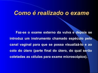 Faz-se o exame externo da vulva e depois se
introduz um instrumento chamado espéculo pelo
canal vaginal para que se possa visualizá-lo e ao
colo do útero (parte final do útero, do qual serão
coletadas as células para exame microscópico).
Como é realizado o exameComo é realizado o exame
 