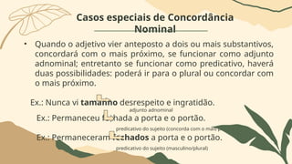 Casos especiais de Concordância
Nominal
• Quando o adjetivo vier anteposto a dois ou mais substantivos,
concordará com o mais próximo, se funcionar como adjunto
adnominal; entretanto se funcionar como predicativo, haverá
duas possibilidades: poderá ir para o plural ou concordar com
o mais próximo.
Ex.: Nunca vi tamanho desrespeito e ingratidão.
adjunto adnominal
Ex.: Permaneceu fechada a porta e o portão.
predicativo do sujeito (concorda com o mais próximo)
Ex.: Permaneceram fechados a porta e o portão.
predicativo do sujeito (masculino/plural)
 