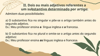 II. Dois ou mais adjetivos referentes a
um substantivo determinado por artigo:
Admitem duas possibilidades:
a) O substantivo fica no singular e põe-se o artigo também antes do
segundo adjetivo.
Ex.: Meu professor ensina a língua inglesa e a francesa.
b) O substantivo fica no plural e omite-se o artigo antes do segundo
adjetivo:
Ex.: Meu professor ensina as línguas inglesa e francesa.
 