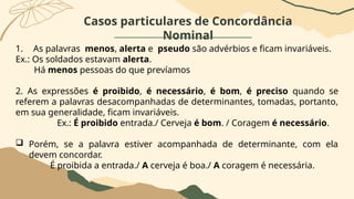 Casos particulares de Concordância
Nominal
1. As palavras menos, alerta e pseudo são advérbios e ficam invariáveis.
Ex.: Os soldados estavam alerta.
Há menos pessoas do que prevíamos
2. As expressões é proibido, é necessário, é bom, é preciso quando se
referem a palavras desacompanhadas de determinantes, tomadas, portanto,
em sua generalidade, ficam invariáveis.
Ex.: É proibido entrada./ Cerveja é bom. / Coragem é necessário.
 Porém, se a palavra estiver acompanhada de determinante, com ela
devem concordar.
É proibida a entrada./ A cerveja é boa./ A coragem é necessária.
 