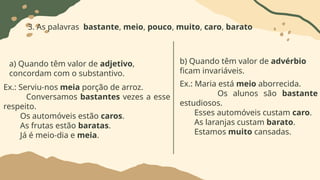 3. As palavras bastante, meio, pouco, muito, caro, barato
a) Quando têm valor de adjetivo,
concordam com o substantivo.
Ex.: Serviu-nos meia porção de arroz.
Conversamos bastantes vezes a esse
respeito.
Os automóveis estão caros.
As frutas estão baratas.
Já é meio-dia e meia.
b) Quando têm valor de advérbio
ficam invariáveis.
Ex.: Maria está meio aborrecida.
Os alunos são bastante
estudiosos.
Esses automóveis custam caro.
As laranjas custam barato.
Estamos muito cansadas.
 