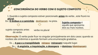 CONCORDÂNCIA DO VERBO COM O SUJEITO COMPOSTO
I. Quando o sujeito composto estiver posicionado antes do verbo , este ficará no
plural.
Ex.: O ônibus e o caminhão deslizaram na pista.
sujeito composto antes
do verbo
verbo no plural
Observação: O verbo pode ficar no singular principalmente em dois casos: quando os
núcleos são sinônimos e quando formam uma enumeração gradativa.
Ex .1: A paz e a tranqüilidade reinava (reinavam) naquele lugar.
Ex.2: A angústia, a inquietação, o desespero o dominou (dominaram).
Sujeito composto é
aquele que apresenta
dois ou mais núcleos.
 
