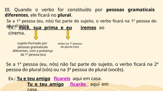 III. Quando o verbo for constituído por pessoas gramaticais
diferentes, ele ficará no plural.
Ex.: Você, sua prima e eu iremos ao
cinema.
sujeito formado por
pessoas gramaticais
diferentes, com a presença
da 1ª pessoa (eu)
verbo na 1ª pessoa
do plural (nós)
Se a 1ª pessoa (eu, nós) faz parte do sujeito, o verbo ficará na 1ª pessoa do
plural (nós).
Se a 1ª pessoa (eu, nós) não faz parte do sujeito, o verbo ficará na 2ª
pessoa do plural (vós) ou na 3ª pessoa do plural (vocês).
Ex.: Tu e teu amigo ficareis aqui em casa.
Tu e teu amigo ficarão aqui em
 