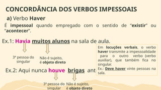 CONCORDÂNCIA DOS VERBOS IMPESSOAIS
a) Verbo Haver
É impessoal quando empregado com o sentido de “existir” ou
“acontecer”.
Ex.1: Havia muitos alunos na sala de aula.
3ª pessoa do
singular
Não é sujeito,
é objeto direto
Ex.2: Aqui nunca houve brigas antes.
3ª pessoa do
singular
Não é sujeito,
é objeto direto
Em locuções verbais, o verbo
haver transmite a impessoalidade
para o outro verbo (verbo
auxiliar), que também fica no
singular.
Ex.: Deve haver vinte pessoas na
sala.
 
