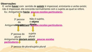 Observações:
O verbo haver com sentido de existir é impessoal, entretanto o verbo existir,
não é impessoal, ele concorda normalmente com o sujeito ao qual se refere.
Ex.: Antigamente havia poucas escolas particulares.
Antigamente existiam poucas escolas particulares.
3ª pessoa
do
singular
Não é sujeito,
é objeto
direto
sujeito
plural
3ª pessoa do
plural
Antigamente deviam existir poucas escolas
particulares.
3ª pessoa do pluralsujeito plural
 