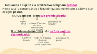 b) Quando o sujeito e o predicativo designam pessoas
Nesse caso, a concordância é feita obrigatoriamente com a palavra que
designa pessoa.
Ex.: Os amigos eram sua grande alegria.
O problema da empresa são os funcionários
desmotivados.
sujeito
plural verbo na 3ª pessoa
do plural,
concordando
com o sujeito
sujeito no
singular
predicativo no
singular
verbo na 3ª pessoa
do plural,
concordando
com o predicativo
predicativo no
plural
 