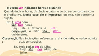 c) Verbo Ser indicando horas e distância
Quando indicar horas, distância e datas, o verbo ser concordará com
o predicativo. Nesse caso ele é impessoal, ou seja, não apresenta
sujeito.
Ex.: É uma hora.
São três horas.
Daqui até a fazenda é um
quilômetro.
Daqui até o sítio são dez
quilômetros.
Observação
:
Nas indicações referentes a dia do mês, o verbo admite
duas construções.
Ex.: Hoje é (dia) dez de julho.
Hoje são dez (dias) de
julho.
 