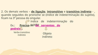 2. Os demais verbos – de ligação, intransitivo e transitivo indireto - ,
quando seguidos do pronome se (índice de indeterminação do sujeito),
ficam na 3ª pessoa do singular.
Ex.: Precisa-se de serventes de
pedreiro.
Verbo transitivo
indireto
Objeto
indireto
índice de indeterminação do
sujeito
 
