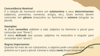 Concordância Nominal
É a relação de harmonia entre um substantivo e seus determinantes
(adjetivos, pronomes, numerais, artigos, etc.). Esses termos devem
concordar em gênero (masculino ou feminino) e número (singular ou
plural).
Exemplos:
As flores vermelhas enfeitam a sala. (adjetivo no feminino e plural para
concordar com "flores")
O aluno dedicado teve sucesso. (adjetivo no masculino e singular para
concordar com "aluno")
Regras importantes:
Quando há mais de um substantivo, o adjetivo pode concordar com o mais
próximo ou ir para o plural: Camisas e calças novas foram compradas.
 