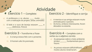 Atividade
Exercício 1 – Complete: Exercício 2 - Identifique e corrija
a) A professora e os alunos _____ muito _____
com a realização do projeto. (estar, animado)
b) O bolo e o suco de laranja estavam _____ e
______. (delicioso, fresco)
a) A menina e sua amiga estavam muito
animada para o passeio.
b) Os livros, embora interessante, foram
deixados na estante.
Exercício 3 - Transforme a frase Exercício 4 - Complete com o
verbo ou o adjetivo correto
a) A criança estava feliz com o presente.
b) O homem alto foi premiado.
a) As pesquisas sobre o meio ambiente
(é/são) ________ fundamentais para o
futuro.
b) As provas estavam (difícil/difíceis) ____ e
muitos alunos reclamaram.
 