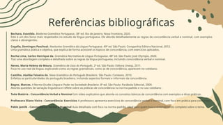 Referências bibliográficas
Bechara, Evanildo. Moderna Gramática Portuguesa. 38ª ed. Rio de Janeiro: Nova Fronteira, 2020.
Este é um dos livros mais respeitados no estudo da língua portuguesa. Ele aborda detalhadamente as regras de concordância verbal e nominal, com exemplos
claros e abrangentes.
Cegalla, Domingos Paschoal. Novíssima Gramática da Língua Portuguesa. 49ª ed. São Paulo: Companhia Editora Nacional, 2012.
Uma gramática prática e objetiva, que explica de forma acessível os tópicos de concordância, com exercícios aplicados.
Rocha Lima, Carlos Henrique da. Gramática Normativa da Língua Portuguesa. 48ª ed. São Paulo: José Olympio, 2020.
Traz uma abordagem completa e detalhada sobre as regras da língua portuguesa, incluindo concordância verbal e nominal.
Neves, Maria Helena de Moura. Gramática de Usos do Português. 2ª ed. São Paulo: Editora Unesp, 2011.
Foca no uso real da língua, explicando como as regras gramaticais, como as de concordância, aparecem no cotidiano.
Castilho, Ataliba Teixeira de. Nova Gramática do Português Brasileiro. São Paulo: Contexto, 2010.
Enfatiza as particularidades do português brasileiro, incluindo aspectos formais e informais da concordância.
Bagno, Marcos. A Norma Oculta: Língua e Poder na Sociedade Brasileira. 8ª ed. São Paulo: Parábola Editorial, 2009.
Aborda questões de variação linguística e reflete sobre as práticas de concordância na norma-padrão e no uso cotidiano .
Toda Matéria - Concordância Verbal e Nominal Um vídeo explicativo que aborda os conceitos básicos de concordância com exemplos e dicas práticas.
Professora Eliane Vieira - Concordância: Exercícios A professora apresenta exercícios de concordância verbal e nominal, com foco em prática para concursos.
Pablo Jamilk - Concordância Verbal e Nominal Aula detalhada com foco na norma padrão, ideal para quem busca entendimento completo sobre o tema.
 