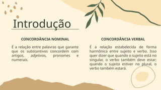 Introdução
CONCORDÂNCIA NOMINAL
É a relação entre palavras que garante
que os substantivos concordem com
artigos, adjetivos, pronomes e
numerais.
CONCORDÂNCIA VERBAL
É a relação estabelecida de forma
harmônica entre sujeito e verbo. Isso
quer dizer que quando o sujeito está no
singular, o verbo também deve estar;
quando o sujeito estiver no plural, o
verbo também estará.
 