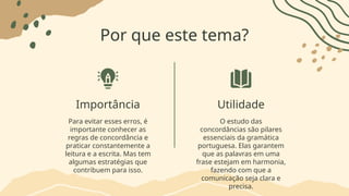 Por que este tema?
Importância Utilidade
Para evitar esses erros, é
importante conhecer as
regras de concordância e
praticar constantemente a
leitura e a escrita. Mas tem
algumas estratégias que
contribuem para isso.
O estudo das
concordâncias são pilares
essenciais da gramática
portuguesa. Elas garantem
que as palavras em uma
frase estejam em harmonia,
fazendo com que a
comunicação seja clara e
precisa.
 