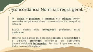 Concordância Nominal: regra geral.
O artigo, o pronome, o numeral e o adjetivo devem
concordar em gênero e número com o substantivo ao qual se
referem.
Ex.: Os nossos dois brinquedos preferidos estão
quebrados.
Observe que o artigo os, o pronome nossos, o numeral dois e
o adjetivo preferidos referem-se ao substantivo
(masculino/plural) brinquedos. Por isso é que eles estão
todos no masculino plural.
 