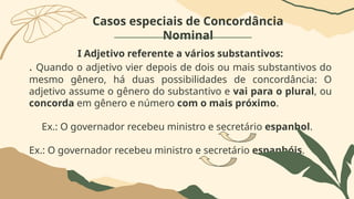 Casos especiais de Concordância
Nominal
I Adjetivo referente a vários substantivos:
. Quando o adjetivo vier depois de dois ou mais substantivos do
mesmo gênero, há duas possibilidades de concordância: O
adjetivo assume o gênero do substantivo e vai para o plural, ou
concorda em gênero e número com o mais próximo.
Ex.: O governador recebeu ministro e secretário espanhol.
Ex.: O governador recebeu ministro e secretário espanhóis.
 