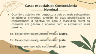 Casos especiais de Concordância
Nominal
• Quando o adjetivo vier posposto a dois ou mais substantivos
de gêneros diferentes, também há duas possibilidades de
concordância: O adjetivo vai para o masculino plural ou
concorda em gênero e número com o substantivo mais
próximo.
Ex.: Ele apresentou argumento e razão justos.
Ex.: Ele apresentou argumento e razão justa.
Ex.: Ele apresentou razão e argumento justo.
 