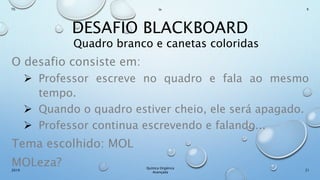 DESAFIO BLACKBOARD
Quadro branco e canetas coloridas
O desafio consiste em:
 Professor escreve no quadro e fala ao mesmo
tempo.
 Quando o quadro estiver cheio, ele será apagado.
 Professor continua escrevendo e falando...
Tema escolhido: MOL
MOLeza? 21
Químca Orgânica
Avançada
2019
Th In K
 