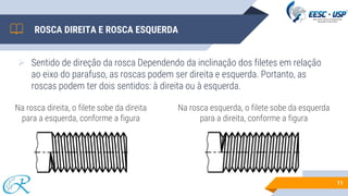 ROSCA DIREITA E ROSCA ESQUERDA
➢ Sentido de direção da rosca Dependendo da inclinação dos filetes em relação
ao eixo do parafuso, as roscas podem ser direita e esquerda. Portanto, as
roscas podem ter dois sentidos: à direita ou à esquerda.
11
Na rosca direita, o filete sobe da direita
para a esquerda, conforme a figura
Na rosca esquerda, o filete sobe da esquerda
para a direita, conforme a figura
 