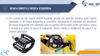 ROSCA DIREITA E ROSCA ESQUERDA
▰ Um parafuso de rosca direita quando girado no sentido horário está sendo
apertado, o de rosca esquerda, o contrário. Raramente é utilizado um parafuso
de rosca esquerda. Um exemplo são os pedais de bicicleta onde um lado a rosca
é direita e o outro a rosca é esquerda. Deste modo a tendência da peça é se
manter apertada.
12
 
