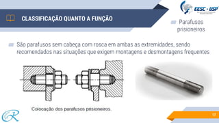 ▰ São parafusos sem cabeça com rosca em ambas as extremidades, sendo
recomendados nas situações que exigem montagens e desmontagens frequentes
17
CLASSIFICAÇÃO QUANTO A FUNÇÃO
▰ Parafusos
prisioneiros
 