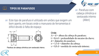 ▰ Este tipo de parafuso é utilizado em uniões que exigem um
bom aperto, em locais onde o manuseio de ferramentas é
difícil devido à falta de espaço
22
TIPOS DE PARAFUSOS
▰ Parafuso com
cabeça cilíndrica e
sextavado interno
(Allen)
 
