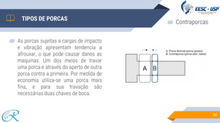 ▰ As porcas sujeitas a cargas de impacto
e vibração apresentam tendencia a
afrouxar, o que pode causar danos as
maquinas. Um dos meios de travar
uma porca e através do aperto de outra
porca contra a primeira. Por medida de
economia utiliza-se uma porca mais
fina, e para sua travação são
necessárias duas chaves de boca.
32
TIPOS DE PORCAS
▰ Contraporcas
 