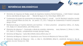 37
REFERÊNCIAS BIBLIOGRÁFICAS
✓ Elementos de máquinas de Shigley: projeto de engenharia mecânica; Richard Budynas, J. Keith Nisbert; tradução
técnica João Batista de Aguiar, José Manoel de Aguiar, 8. Ed., Porto Alegre: AMGH, 2011
✓ Fundamentos do projeto de componentes de máquinas; Robert C. Juvinall, Kurt M. Marsheck; tradução e revisão
técnica Fernando Ribeiro da Silva; Rio de Janeiro: LTC, 2013. Tradução de Fundamental of machine component
design; 4Th ed
✓ Mechanical design of machine elements and machines – A failure prevention perspective; Collins, J.A.; Busby,
H.R.; Staab, G.H.; Second Edition; John Wiley & Sons
✓ Elementos de máquinas 1 - Construção e cálculo de conexões, rolamentos, eixos; Niemann, G.; Winter, H.; Höhn,
B.R.; Stahl, K.; 5ª edição, completamente revisada; Springer Vieweg
✓ Elementos de Máquinas – Sarkis MELCONIAN, Editora ERICA Ltda, S.P.
✓ Elementos de Máquinas. Volume I e II. Apostila do curso Técnico em Mecânica do Telecurso 2000.
✓ Elementos Orgânicos de Máquinas - HALL Jr, Allen S.; HOLOWENKO, Alfred R.; LAUGHLIN, Herman G.. Rio de
Janeiro: Ao Livro Técnico S.A, 1968.
 