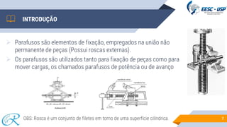 INTRODUÇÃO
➢ Parafusos são elementos de fixação, empregados na união não
permanente de peças (Possui roscas externas).
➢ Os parafusos são utilizados tanto para fixação de peças como para
mover cargas, os chamados parafusos de potência ou de avanço
7
OBS: Rosca é um conjunto de filetes em torno de uma superfície cilíndrica.
 
