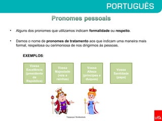 • Alguns dos pronomes que utilizamos indicam formalidade ou respeito.
• Damos o nome de pronomes de tratamento aos que indicam uma maneira mais
formal, respeitosa ou cerimoniosa de nos dirigirmos às pessoas.
EXEMPLOS:
Vossa
Excelência
(presidente
da
República)
Vossa
Majestade
(reis e
rainhas)
Vossa
Santidade
(papa)
Vossa
Alteza
(príncipes e
duques)
Yayayoyo/ Shutterstock
 