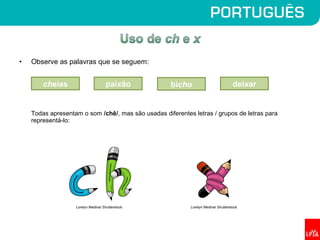 • Observe as palavras que se seguem:
Todas apresentam o som /chê/, mas são usadas diferentes letras / grupos de letras para
representá-lo:
cheias deixarbichopaixão
Lorelyn Medina/ Shutterstock Lorelyn Medina/ Shutterstock
 