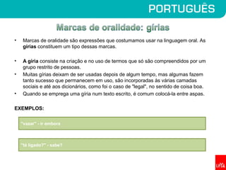 • Marcas de oralidade são expressões que costumamos usar na linguagem oral. As
gírias constituem um tipo dessas marcas.
• A gíria consiste na criação e no uso de termos que só são compreendidos por um
grupo restrito de pessoas.
• Muitas gírias deixam de ser usadas depois de algum tempo, mas algumas fazem
tanto sucesso que permanecem em uso, são incorporadas às várias camadas
sociais e até aos dicionários, como foi o caso de "legal", no sentido de coisa boa.
• Quando se emprega uma gíria num texto escrito, é comum colocá-la entre aspas.
EXEMPLOS:
"vazar" - ir embora
"tá ligado?" - sabe?
 