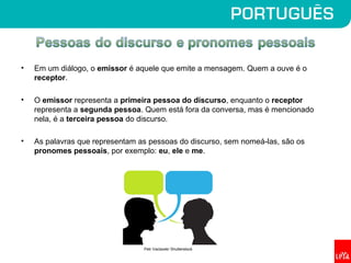 • Em um diálogo, o emissor é aquele que emite a mensagem. Quem a ouve é o
receptor.
• O emissor representa a primeira pessoa do discurso, enquanto o receptor
representa a segunda pessoa. Quem está fora da conversa, mas é mencionado
nela, é a terceira pessoa do discurso.
• As palavras que representam as pessoas do discurso, sem nomeá-las, são os
pronomes pessoais, por exemplo: eu, ele e me.
Petr Vaclavek/ Shutterstock
 