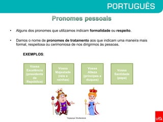 • Alguns dos pronomes que utilizamos indicam formalidade ou respeito.
• Damos o nome de pronomes de tratamento aos que indicam uma maneira mais
formal, respeitosa ou cerimoniosa de nos dirigirmos às pessoas.
EXEMPLOS:
Vossa
Excelência
(presidente
da
República)
Vossa
Majestade
(reis e
rainhas)
Vossa
Santidade
(papa)
Vossa
Alteza
(príncipes e
duques)
Yayayoyo/ Shutterstock
 