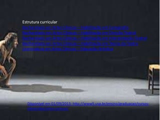 Estrutura curricular
Bacharelado em Artes Cênicas – Habilitação em Cenografia
Bacharelado em Artes Cênicas – Habilitação em Direção Teatral
Bacharelado em Artes Cênicas – Habilitação em Interpretação Teatral
Bacharelado em Artes Cênicas – Habilitação em Teoria do Teatro
Licenciatura em Artes Cênicas – Educação Artística

Disponível em 01/09/2013: http://www5.usp.br/ensino/graduacao/cursosoferecidos/artes-cenicas/

 