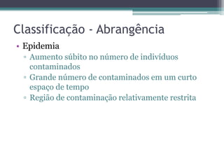 Classificação - Abrangência
• Epidemia
 ▫ Aumento súbito no número de indivíduos
   contaminados
 ▫ Grande número de contaminados em um curto
   espaço de tempo
 ▫ Região de contaminação relativamente restrita
 