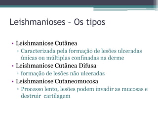 Leishmanioses – Os tipos

• Leishmaniose Cutânea
 ▫ Caracterizada pela formação de lesões ulceradas
   únicas ou múltiplas confinadas na derme
• Leishmaniose Cutânea Difusa
 ▫ formação de lesões não ulceradas
• Leishmaniose Cutaneomucosa
 ▫ Processo lento, lesões podem invadir as mucosas e
   destruir cartilagem
 