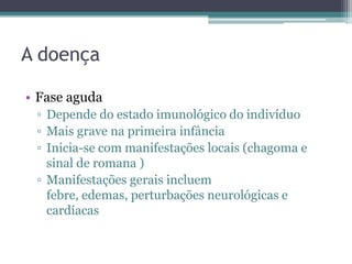 A doença

• Fase aguda
 ▫ Depende do estado imunológico do indivíduo
 ▫ Mais grave na primeira infância
 ▫ Inicia-se com manifestações locais (chagoma e
   sinal de romana )
 ▫ Manifestações gerais incluem
   febre, edemas, perturbações neurológicas e
   cardíacas
 