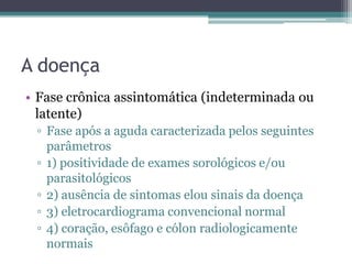 A doença
• Fase crônica assintomática (indeterminada ou
  latente)
 ▫ Fase após a aguda caracterizada pelos seguintes
   parâmetros
 ▫ 1) positividade de exames sorológicos e/ou
   parasitológicos
 ▫ 2) ausência de sintomas elou sinais da doença
 ▫ 3) eletrocardiograma convencional normal
 ▫ 4) coração, esôfago e cólon radiologicamente
   normais
 