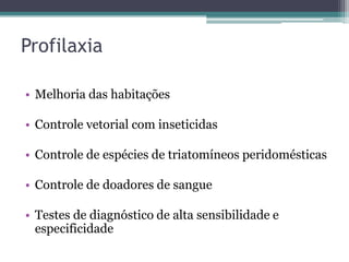 Profilaxia

• Melhoria das habitações

• Controle vetorial com inseticidas

• Controle de espécies de triatomíneos peridomésticas

• Controle de doadores de sangue

• Testes de diagnóstico de alta sensibilidade e
  especificidade
 
