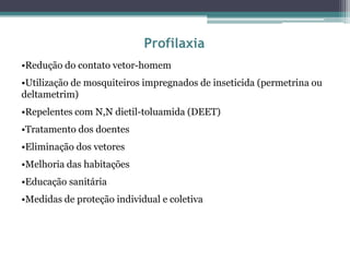 Profilaxia
•Redução do contato vetor-homem
•Utilização de mosquiteiros impregnados de inseticida (permetrina ou
deltametrim)
•Repelentes com N,N dietil-toluamida (DEET)
•Tratamento dos doentes
•Eliminação dos vetores
•Melhoria das habitações
•Educação sanitária
•Medidas de proteção individual e coletiva
 