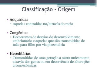 Classificação - Origem
• Adquiridas
 ▫ Aquelas contraídas no/através do meio

• Congênitas
 ▫ Decorrentes de desvios do desenvolvimento
   embrionário e aquelas que são transmitidas de
   mãe para filho por via placentária

• Hereditárias
 ▫ Transmitidas de uma geração a outra unicamente
   através dos genes ou em decorrência de alterações
   cromossômicas
 