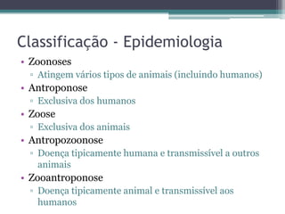Classificação - Epidemiologia
• Zoonoses
 ▫ Atingem vários tipos de animais (incluindo humanos)
• Antroponose
 ▫ Exclusiva dos humanos
• Zoose
 ▫ Exclusiva dos animais
• Antropozoonose
 ▫ Doença tipicamente humana e transmissível a outros
   animais
• Zooantroponose
 ▫ Doença tipicamente animal e transmissível aos
   humanos
 