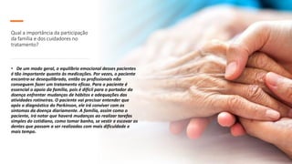 Qual a importância da participação
da família e dos cuidadores no
tratamento?
• De um modo geral, o equilíbrio emocional desses pacientes
é tão importante quanto às medicações. Por vezes, o paciente
encontra-se desequilibrado, então os profissionais não
conseguem fazer um tratamento eficaz. Para o paciente é
essencial o apoio da família, pois é difícil para o portador da
doença enfrentar mudanças de hábitos e adequações das
atividades rotineiras. O paciente vai precisar entender que
após o diagnóstico do Parkinson, ele irá conviver com os
sintomas da doença diariamente. A família, assim como o
paciente, irá notar que haverá mudanças ao realizar tarefas
simples do cotidiano, como tomar banho, se vestir e escovar os
dentes que passam a ser realizadas com mais dificuldade e
mais tempo.
 