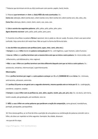 Língua Portuguesa - Prof. Carolina Zonaro
* Palavras que terminam em éis ou ói(s) continuam com acento: papéis, herói, heróis.
5. Palavras que terminam em êem ou ôo(s) NÃO são mais acentuadas. Ex.:
Como era: abençôo, dêem (verbo dar), crêem (verbo crer), lêem (verbo ler), vêem (verbo ver), vôo, vôos, zôo.
Como fica: abençoo, deem, creem, leem, veem, voo, voos, zoo.
6. Caiu o acento das seguintes palavras: pêlo, pêlos, pólo, pólos, pêra, pára.
Agora devemos escrever: pelo, pelos, polo, polos, pera, para.
7. O acento circunflexo na palavra fôrma é opcional, isto é, pode ou não ser usado. Às vezes, é bom usar para evitar
confusão. Veja como ele é útil nesta frase: Não sei qual é a forma da fôrma do bolo.
8. Uso do hífen nas palavras com prefixos (anti, super, inter, semi, ultra etc.).
• Sempre se usa o hífen diante de palavra começada por H. Ex.: anti-higiênico, super-homem, sobre-humano.
• Usa-se o hífen se o prefixo terminar com a mesma letra com que se inicia a outra palavra. Ex: micro-ondas, anti-
-inflacionário, sub-bibliotecário, inter-regional.
• Não se usa o hífen se o prefixo terminar com letra diferente daquela com que se inicia a outra palavra. Ex.:
autoescola, antiaéreo, intermunicipal, superinteressante.
Observações:
Se o prefixo terminar por vogal e a outra palavra começar por R ou S, DOBRAM-SE essas letras. Ex.: minissaia,
antirracismo, ultrassom, semirreta.
O prefixo CO junta-se em geral com o segundo elemento, mesmo quando este se inicia por O. Ex.: coobrigação,
coordenar, cooperar, cooptar.
Sempre se usa o hífen com os prefixos ex, sem, além, aquém, recém, pós, pré, pró, vice. Ex.: ex-aluno, sem-terra,
recém-casado, pós-graduação, pré-vestibular, vice-rei.
9. NÃO se usa o hífen em certas palavras que perderam a noção de composição, como girassol, mandachuva,
pontapé, paraquedas, paraquedista.
10. Para clareza gráfica, se no final da linha a partição de uma palavra ou combinação de palavras coincidir com o
hífen, ele deve ser repetido na linha seguinte. Exemplos: Na cidade, disseram-
-me que ele foi viajar.
 