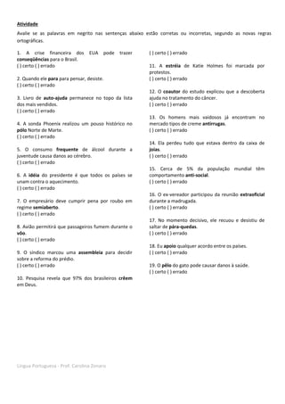 Língua Portuguesa - Prof. Carolina Zonaro
Atividade
Avalie se as palavras em negrito nas sentenças abaixo estão corretas ou incorretas, segundo as novas regras
ortográficas.
1. A crise financeira dos EUA pode trazer
conseqüências para o Brasil.
( ) certo ( ) errado
2. Quando ele para para pensar, desiste.
( ) certo ( ) errado
3. Livro de auto-ajuda permanece no topo da lista
dos mais vendidos.
( ) certo ( ) errado
4. A sonda Phoenix realizou um pouso histórico no
pólo Norte de Marte.
( ) certo ( ) errado
5. O consumo frequente de álcool durante a
juventude causa danos ao cérebro.
( ) certo ( ) errado
6. A idéia do presidente é que todos os países se
unam contra o aquecimento.
( ) certo ( ) errado
7. O empresário deve cumprir pena por roubo em
regime semiaberto.
( ) certo ( ) errado
8. Avião permitirá que passageiros fumem durante o
vôo.
( ) certo ( ) errado
9. O síndico marcou uma assembleia para decidir
sobre a reforma do prédio.
( ) certo ( ) errado
10. Pesquisa revela que 97% dos brasileiros crêem
em Deus.
( ) certo ( ) errado
11. A estréia de Katie Holmes foi marcada por
protestos.
( ) certo ( ) errado
12. O coautor do estudo explicou que a descoberta
ajuda no tratamento do câncer.
( ) certo ( ) errado
13. Os homens mais vaidosos já encontram no
mercado tipos de creme antirrugas.
( ) certo ( ) errado
14. Ela perdeu tudo que estava dentro da caixa de
joias.
( ) certo ( ) errado
15. Cerca de 5% da população mundial têm
comportamento anti-social.
( ) certo ( ) errado
16. O ex-vereador participou da reunião extraoficial
durante a madrugada.
( ) certo ( ) errado
17. No momento decisivo, ele recuou e desistiu de
saltar de pára-quedas.
( ) certo ( ) errado
18. Eu apoio qualquer acordo entre os países.
( ) certo ( ) errado
19. O pêlo do gato pode causar danos à saúde.
( ) certo ( ) errado
 
